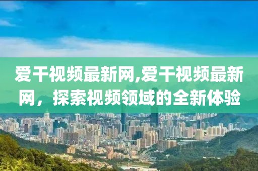 爱干视频最新网,爱干视频最新网，探索视频领域的全新体验