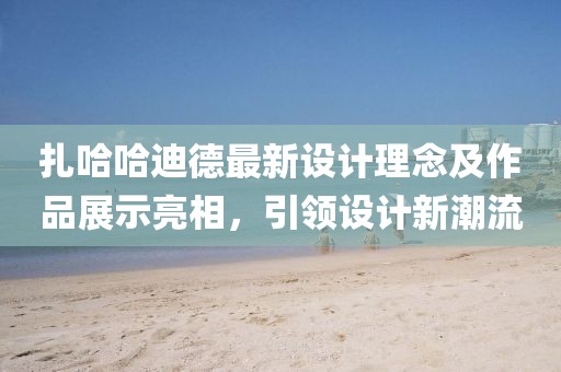 扎哈哈迪德最新设计理念及作品展示亮相，引领设计新潮流