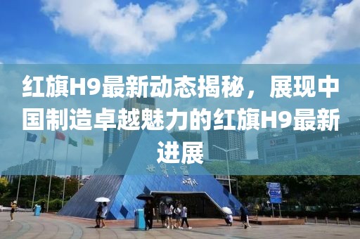 红旗H9最新动态揭秘，展现中国制造卓越魅力的红旗H9最新进展
