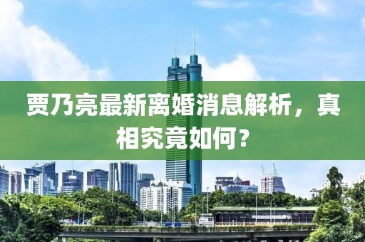 贾乃亮最新离婚消息解析，真相究竟如何？