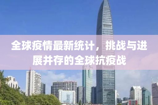 全球疫情最新统计，挑战与进展并存的全球抗疫战