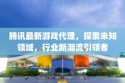 腾讯最新游戏代理，探索未知领域，行业新潮流引领者