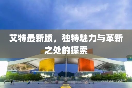 艾特最新版，独特魅力与革新之处的探索