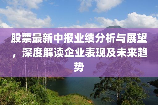 股票最新中报业绩分析与展望，深度解读企业表现及未来趋势