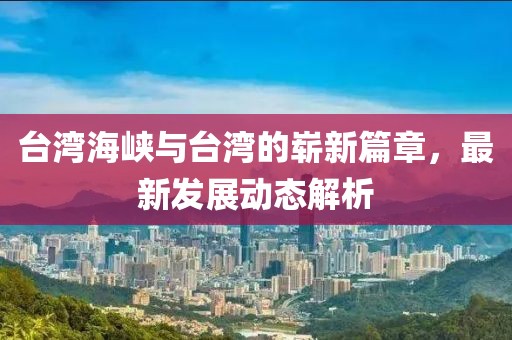 台湾海峡与台湾的崭新篇章，最新发展动态解析