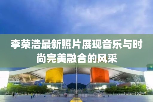 李荣浩最新照片展现音乐与时尚完美融合的风采