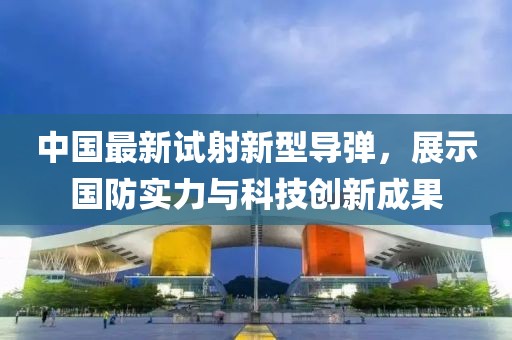 中国最新试射新型导弹，展示国防实力与科技创新成果