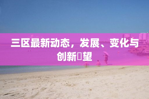 三区最新动态，发展、变化与创新瞭望