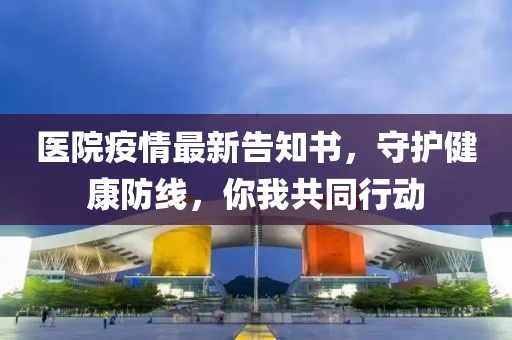 医院疫情最新告知书，守护健康防线，你我共同行动