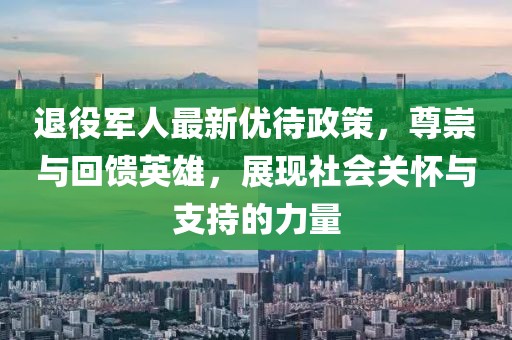 退役军人最新优待政策，尊崇与回馈英雄，展现社会关怀与支持的力量