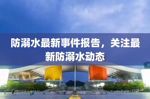 防溺水最新事件报告，关注最新防溺水动态