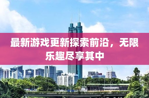 最新游戏更新探索前沿，无限乐趣尽享其中