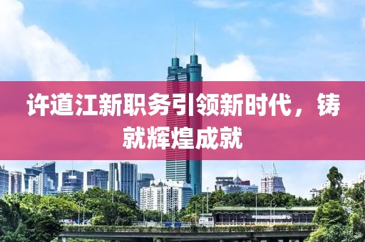 许道江新职务引领新时代，铸就辉煌成就