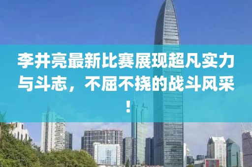 李井亮最新比赛展现超凡实力与斗志，不屈不挠的战斗风采！
