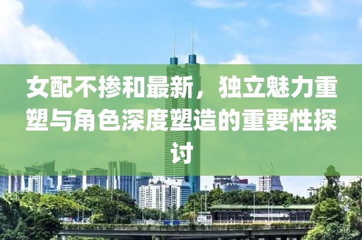 女配不掺和最新，独立魅力重塑与角色深度塑造的重要性探讨