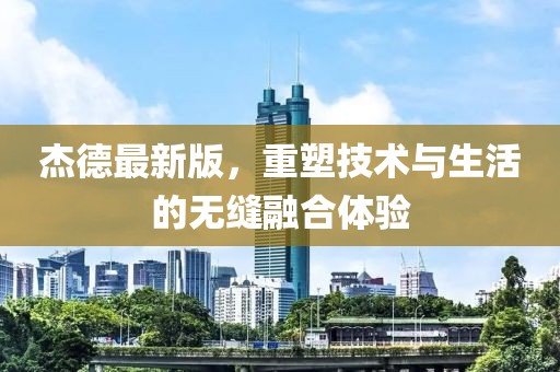 杰德最新版，重塑技术与生活的无缝融合体验