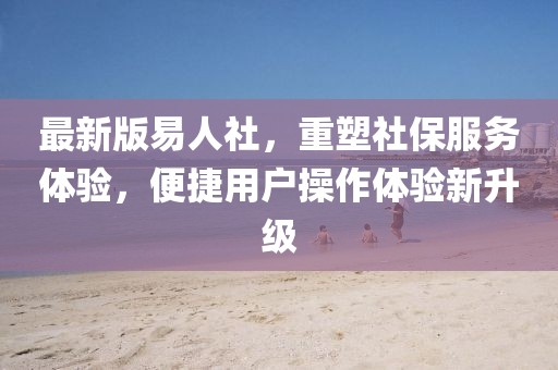 最新版易人社，重塑社保服务体验，便捷用户操作体验新升级