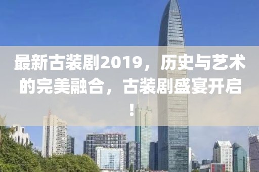 最新古装剧2019，历史与艺术的完美融合，古装剧盛宴开启！
