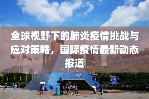 全球视野下的肺炎疫情挑战与应对策略，国际疫情最新动态报道
