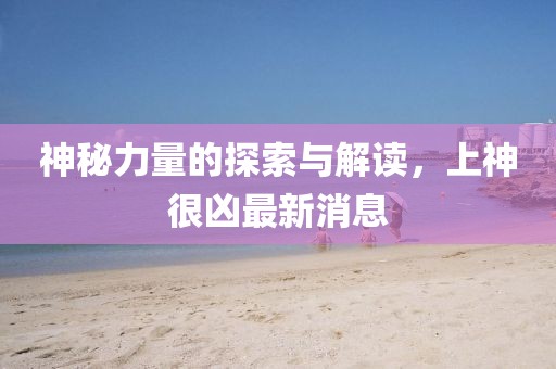 神秘力量的探索与解读，上神很凶最新消息