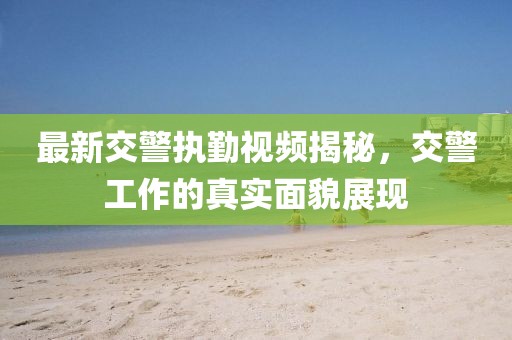 最新交警执勤视频揭秘，交警工作的真实面貌展现