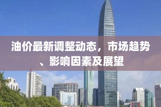 油价最新调整动态，市场趋势、影响因素及展望