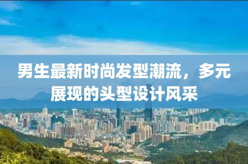 男生最新时尚发型潮流，多元展现的头型设计风采