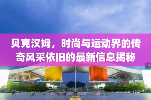贝克汉姆，时尚与运动界的传奇风采依旧的最新信息揭秘