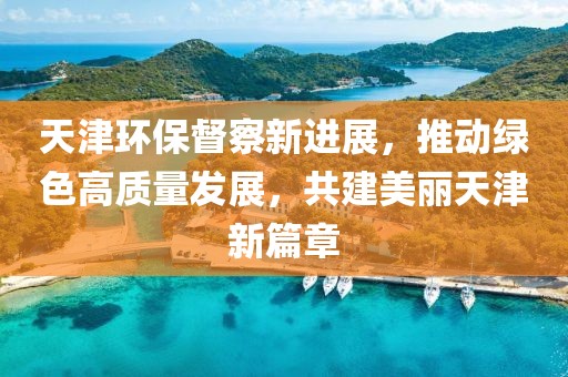 天津环保督察新进展，推动绿色高质量发展，共建美丽天津新篇章