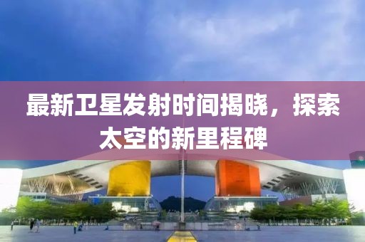 最新卫星发射时间揭晓，探索太空的新里程碑