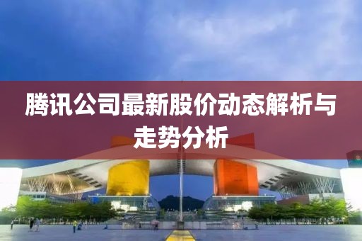 腾讯公司最新股价动态解析与走势分析