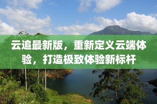 云追最新版，重新定义云端体验，打造极致体验新标杆
