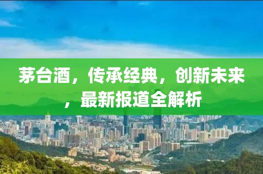 茅台酒，传承经典，创新未来，最新报道全解析