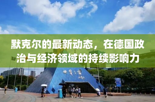 默克尔的最新动态，在德国政治与经济领域的持续影响力