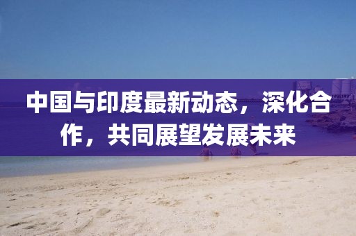 中国与印度最新动态，深化合作，共同展望发展未来