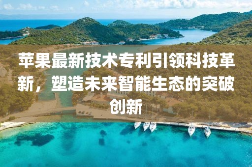 苹果最新技术专利引领科技革新，塑造未来智能生态的突破创新