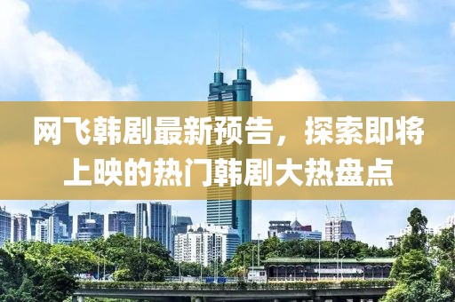 网飞韩剧最新预告，探索即将上映的热门韩剧大热盘点