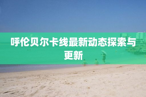 呼伦贝尔卡线最新动态探索与更新