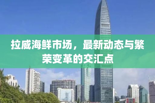 拉威海鲜市场，最新动态与繁荣变革的交汇点