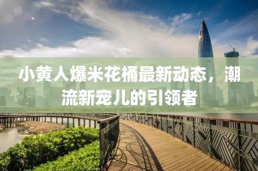 小黄人爆米花桶最新动态，潮流新宠儿的引领者