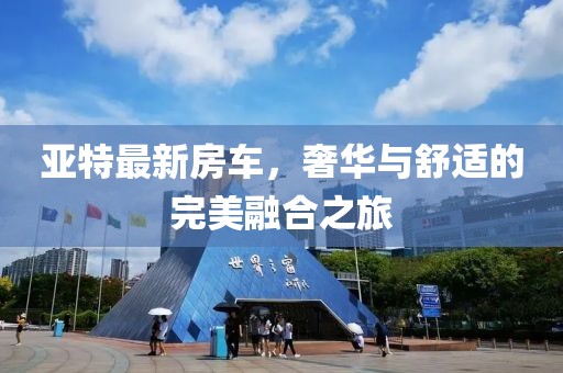 亚特最新房车，奢华与舒适的完美融合之旅