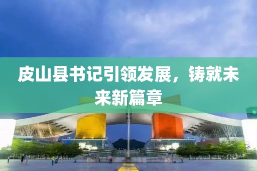 皮山县书记引领发展，铸就未来新篇章