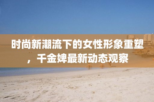 时尚新潮流下的女性形象重塑，千金婢最新动态观察