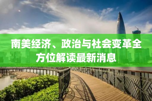 南美经济、政治与社会变革全方位解读最新消息