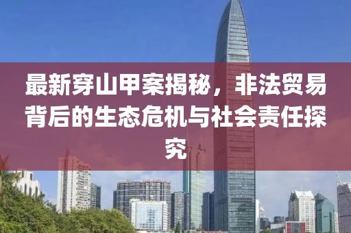 最新穿山甲案揭秘，非法贸易背后的生态危机与社会责任探究