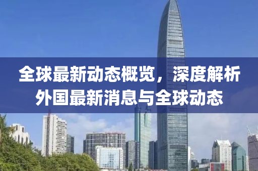 全球最新动态概览，深度解析外国最新消息与全球动态