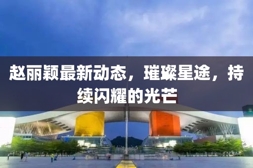 赵丽颖最新动态，璀璨星途，持续闪耀的光芒
