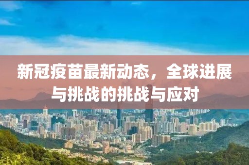 新冠疫苗最新动态，全球进展与挑战的挑战与应对
