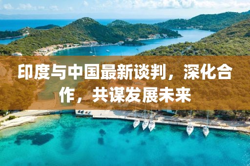 印度与中国最新谈判，深化合作，共谋发展未来