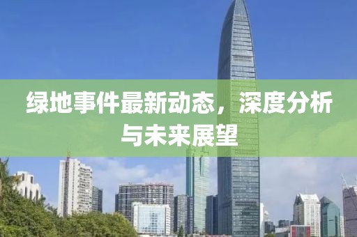 绿地事件最新动态，深度分析与未来展望